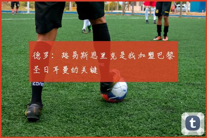 德罗：路易斯恩里克是我加盟巴黎圣日耳曼的关键