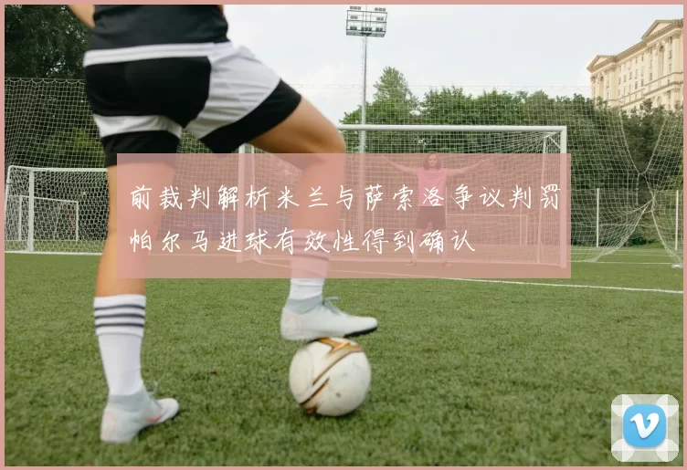 前裁判解析米兰与萨索洛争议判罚帕尔马进球有效性得到确认