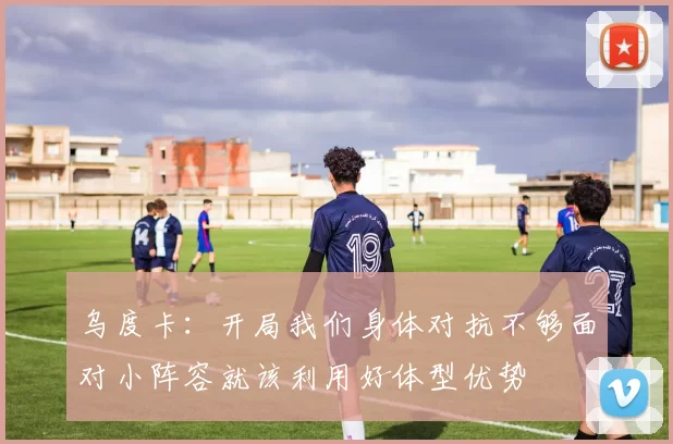 乌度卡：开局我们身体对抗不够面对小阵容就该利用好体型优势