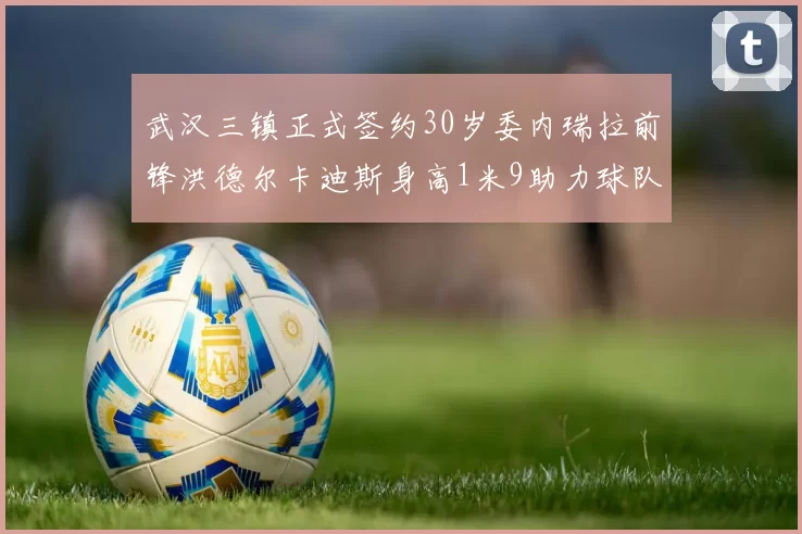 武汉三镇正式签约30岁委内瑞拉前锋洪德尔卡迪斯身高1米9助力球队新赛季