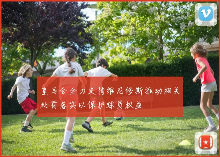 皇马会全力支持维尼修斯推动相关处罚落实以保护球员权益