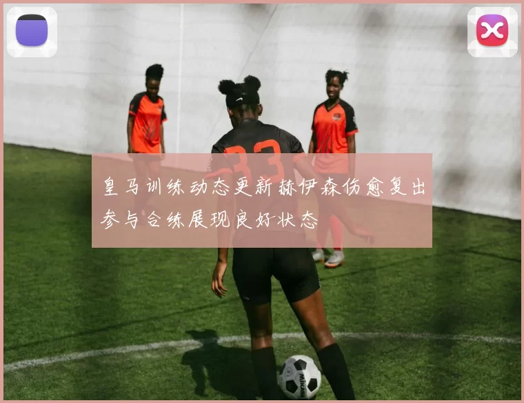 皇马训练动态更新赫伊森伤愈复出参与合练展现良好状态