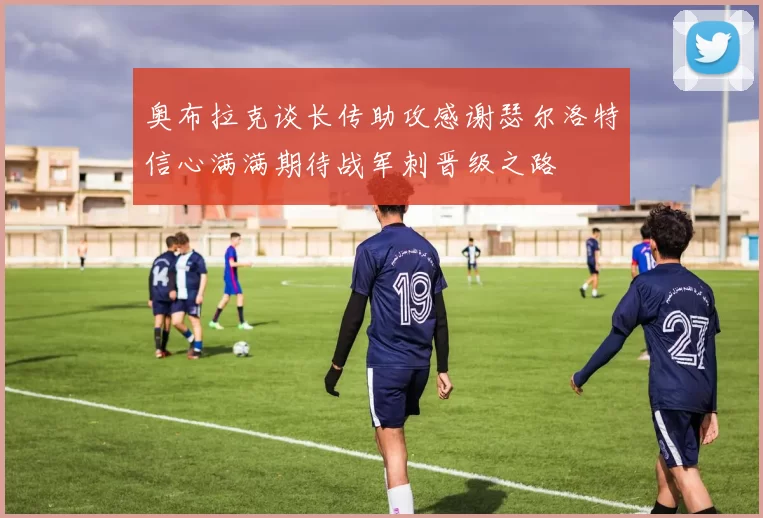 奥布拉克谈长传助攻感谢瑟尔洛特信心满满期待战军刺晋级之路