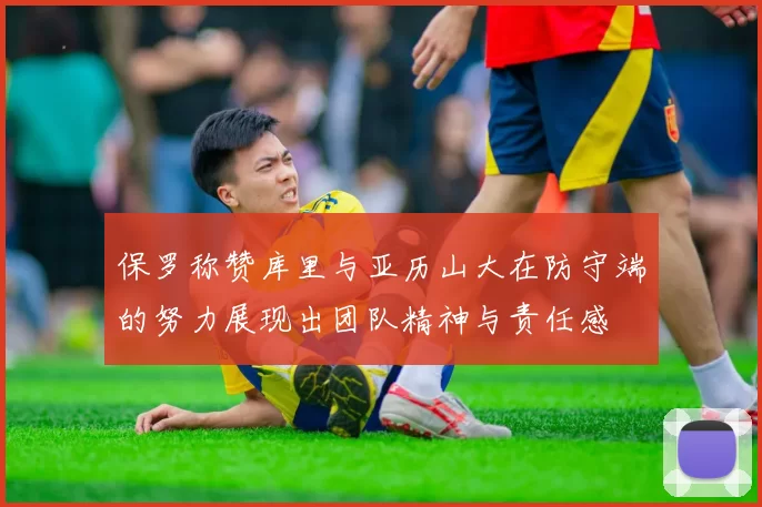 保罗称赞库里与亚历山大在防守端的努力展现出团队精神与责任感