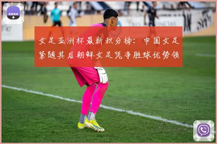 女足亚洲杯最新积分榜：中国女足紧随其后朝鲜女足凭净胜球优势领跑