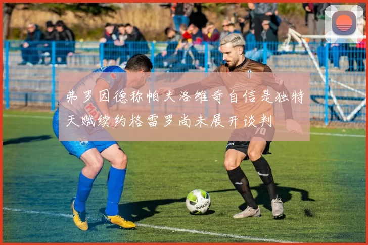 弗罗因德称帕夫洛维奇自信是独特天赋续约格雷罗尚未展开谈判