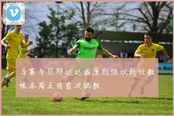 马赛与贝耶达达成原则协议新任教练本周五将首次执教