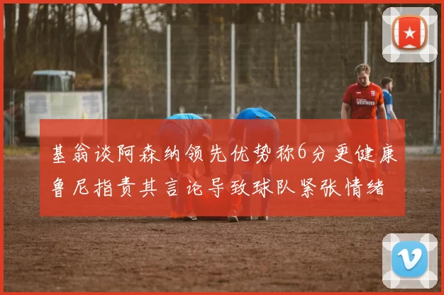 基翁谈阿森纳领先优势称6分更健康鲁尼指责其言论导致球队紧张情绪