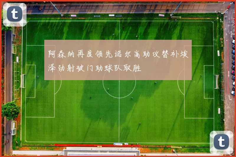 阿森纳再度领先诺尔高助攻替补埃泽劲射破门助球队取胜