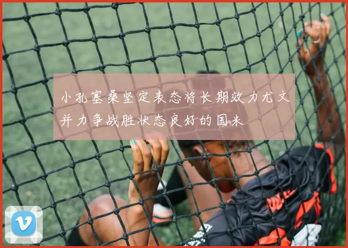 小孔塞桑坚定表态将长期效力尤文并力争战胜状态良好的国米