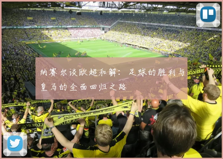 纳赛尔谈欧超和解：足球的胜利与皇马的全面回归之路