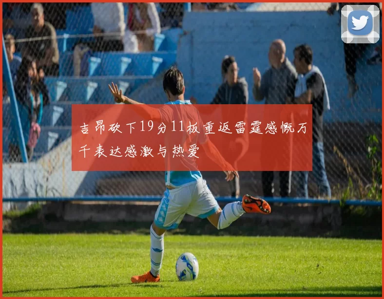 吉昂砍下19分11板重返雷霆感慨万千表达感激与热爱