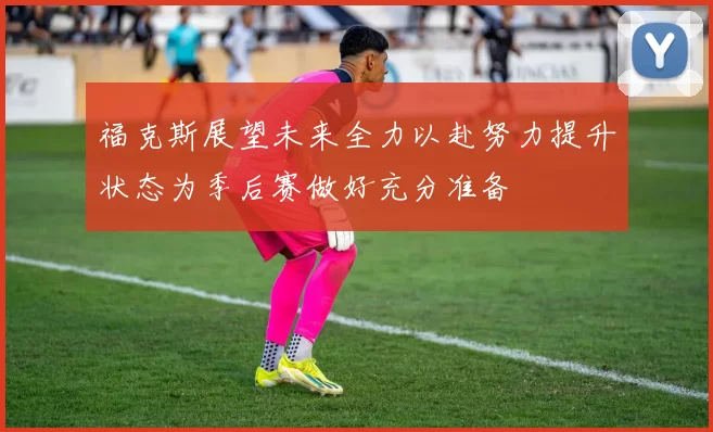 福克斯展望未来全力以赴努力提升状态为季后赛做好充分准备