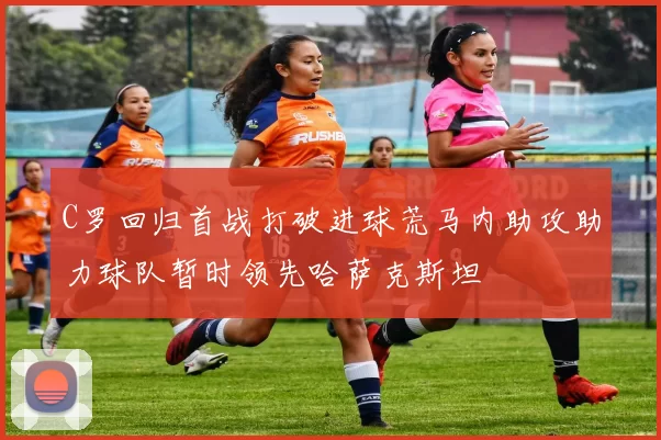 C罗回归首战打破进球荒马内助攻助力球队暂时领先哈萨克斯坦