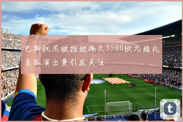巴斯托尼被指控拖欠5500欧元婚礼乐队演出费引发关注