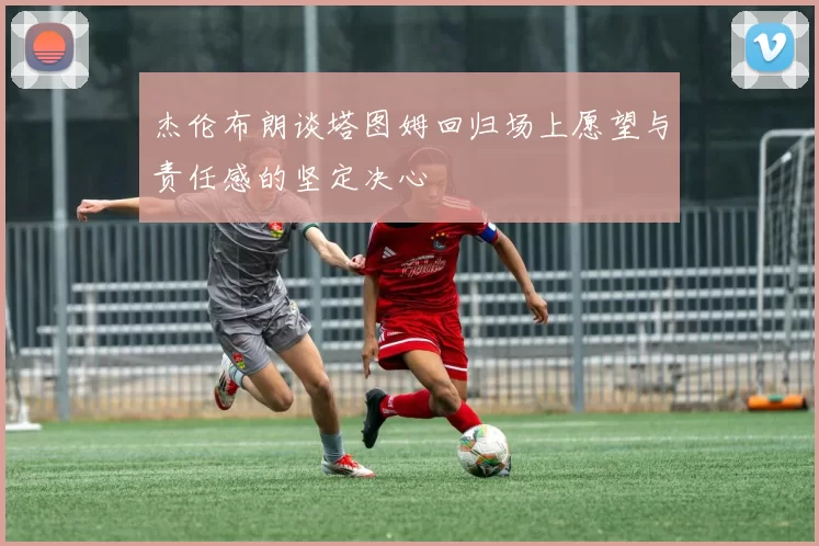 杰伦布朗谈塔图姆回归场上愿望与责任感的坚定决心