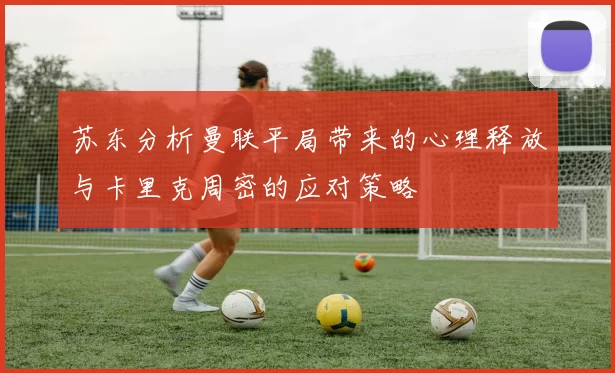 苏东分析曼联平局带来的心理释放与卡里克周密的应对策略