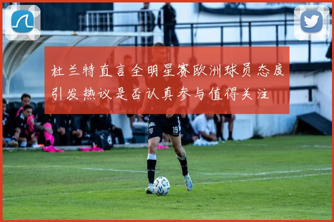 杜兰特直言全明星赛欧洲球员态度引发热议是否认真参与值得关注