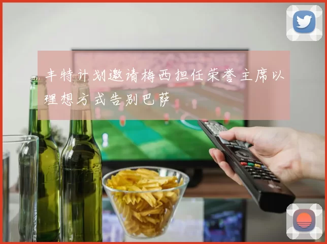 丰特计划邀请梅西担任荣誉主席以理想方式告别巴萨