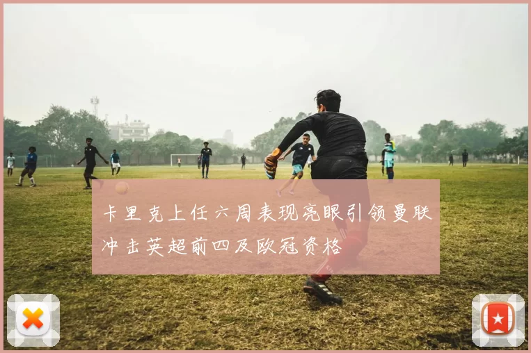 卡里克上任六周表现亮眼引领曼联冲击英超前四及欧冠资格
