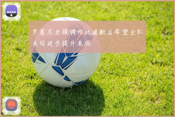 罗塞尼尔强调内托道歉后希望全队共同进步提升表现